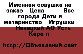 Именная совушка на заказ › Цена ­ 600 - Все города Дети и материнство » Игрушки   . Ненецкий АО,Усть-Кара п.